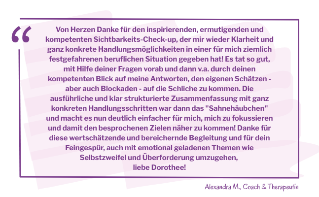 Zitatkasten mit dem Text: Von Herzen Danke für den inspirierenden, ermutigenden und kompetenten Sichtbarkeits-Check-up, der mir wieder Klarheit und ganz konkrete Handlungsmöglichkeiten in einer für mich ziemlich festgefahrenen beruflichen Situation gegeben hat! Es tat so gut, mit Hilfe deiner Fragen vorab und dann v.a. durch deinen kompetenten Blick auf meine Antworten, den eigenen Schätzen - aber auch Blockaden - auf die Schliche zu kommen. Die ausführliche und klar strukturierte Zusammenfassung mit ganz konkreten Handlungsschritten war dann das "Sahnehäubchen" und macht es nun deutlich einfacher für mich, mich zu fokussieren und damit den besprochenen Zielen näher zu kommen! Danke für diese wertschätzende und bereichernde Begleitung und für dein Feingespür, auch mit emotional geladenen Themen wie Selbstzweifel und Überforderung umzugehen, liebe Dorothee!