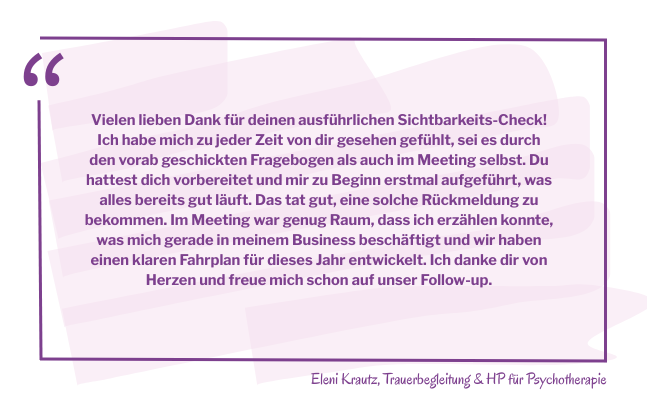 Zitatkasten mit dem Text: Vielen lieben Dank für deinen ausführlichen Sichtbarkeits-Check! Ich habe mich zu jeder Zeit von dir gesehen gefühlt, sei es durch den vorab geschickten Fragebogen als auch im Meeting selbst. Du hattest dich vorbereitet und mir zu Beginn erstmal aufgeführt, was alles bereits gut läuft. Das tat gut, eine solche Rückmeldung zu bekommen. Im Meeting war genug Raum, dass ich erzählen konnte, was mich gerade in meinem Business beschäftigt und wir haben einen klaren Fahrplan für dieses Jahr entwickelt. Ich danke dir von Herzen und freue mich schon auf unser Follow-up.