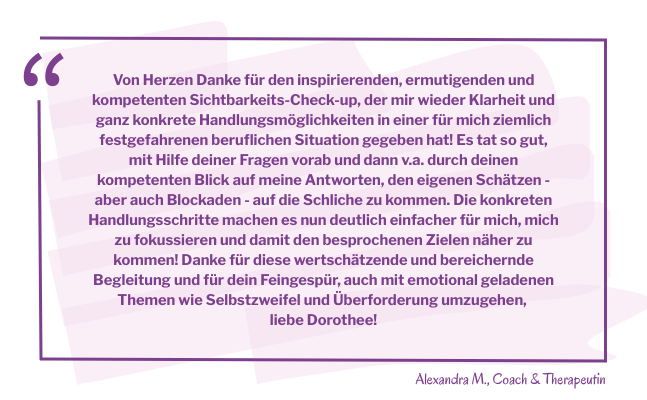 Zitatkasten mit dem Text: Von Herzen Danke für den inspirierenden, ermutigenden und kompetenten Sichtbarkeits-Check-up, der mir wieder Klarheit und ganz konkrete Handlungsmöglichkeiten in einer für mich ziemlich festgefahrenen beruflichen Situation gegeben hat! Es tat so gut, mit Hilfe deiner Fragen vorab und dann v.a. durch deinen kompetenten Blick auf meine Antworten, den eigenen Schätzen - aber auch Blockaden - auf die Schliche zu kommen. Die ganz konkreten Handlungsschritte machen es nun deutlich einfacher für mich, mich zu fokussieren und damit den besprochenen Zielen näher zu kommen! Danke für diese wertschätzende und bereichernde Begleitung und für dein Feingespür, auch mit emotional geladenen Themen wie Selbstzweifel und Überforderung umzugehen, liebe Dorothee!